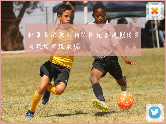 托蒂寄语意大利队团结奋进期待罗马延续辉煌表现