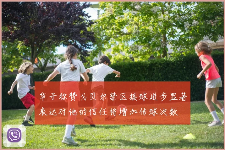 华子称赞戈贝尔禁区接球进步显著表达对他的信任将增加传球次数