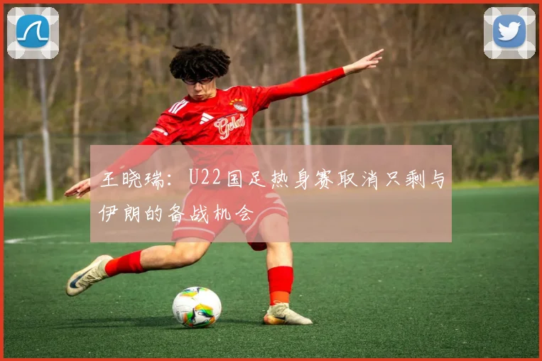 王晓瑞：U22国足热身赛取消只剩与伊朗的备战机会