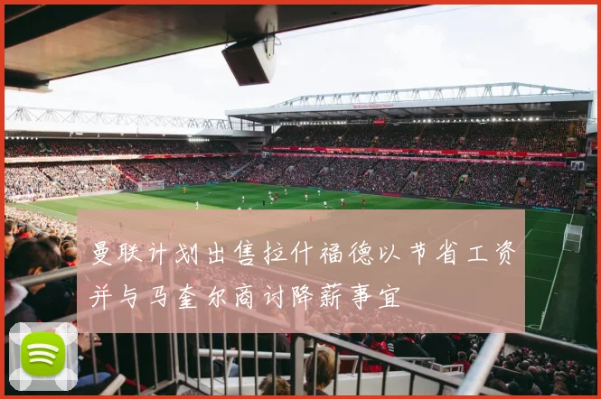 曼联计划出售拉什福德以节省工资并与马奎尔商讨降薪事宜