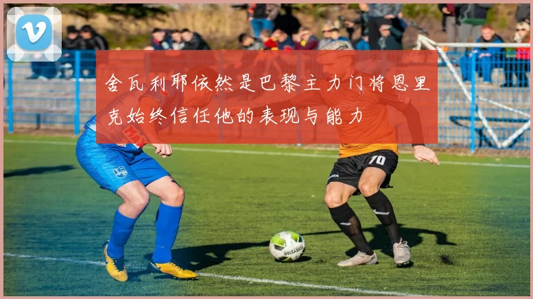 舍瓦利耶依然是巴黎主力门将恩里克始终信任他的表现与能力