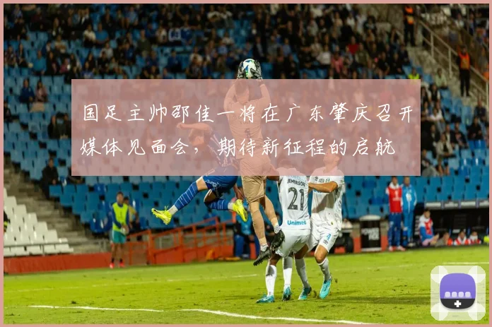 国足主帅邵佳一将在广东肇庆召开媒体见面会，期待新征程的启航