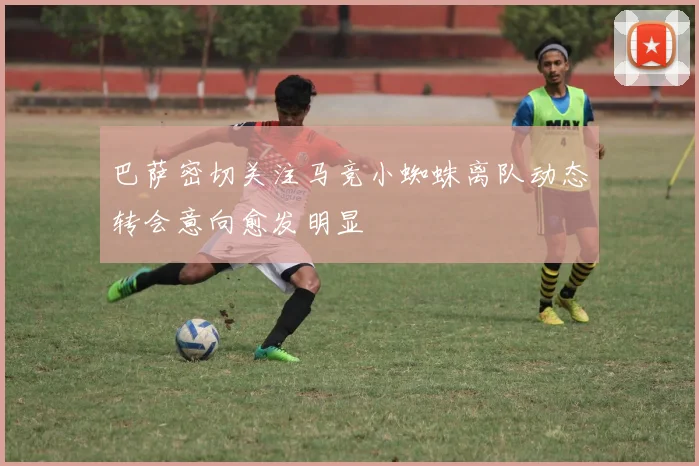 巴萨密切关注马竞小蜘蛛离队动态转会意向愈发明显