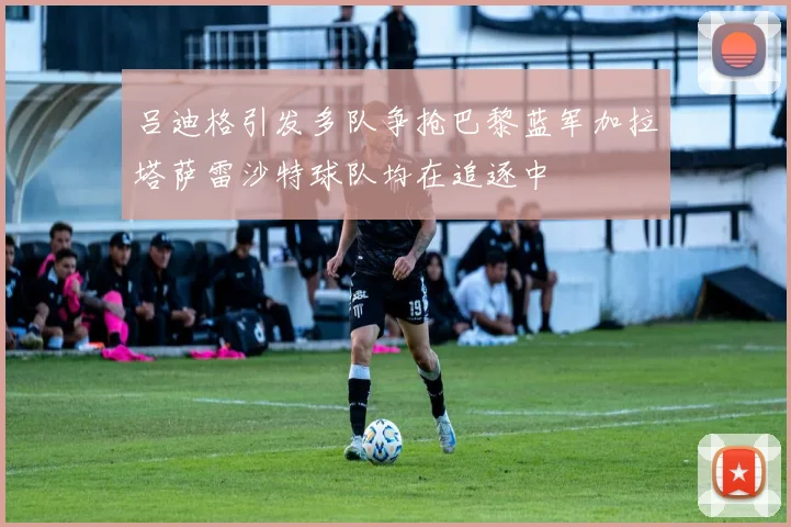 吕迪格引发多队争抢巴黎蓝军加拉塔萨雷沙特球队均在追逐中