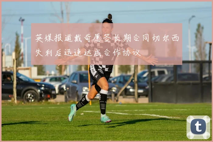英媒报道戴奇愿签长期合同切尔西失利后迅速达成合作协议