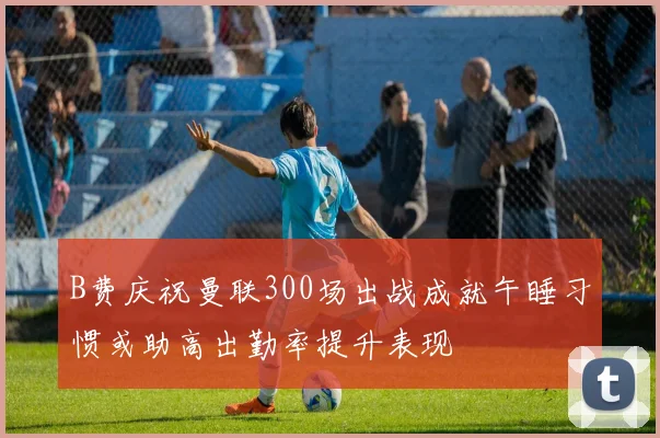 B费庆祝曼联300场出战成就午睡习惯或助高出勤率提升表现