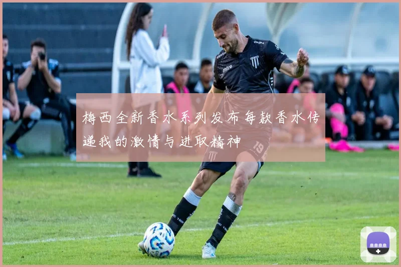 梅西全新香水系列发布每款香水传递我的激情与进取精神