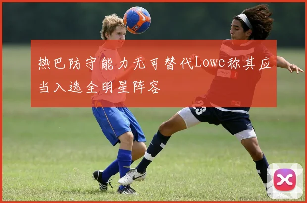 热巴防守能力无可替代Lowe称其应当入选全明星阵容