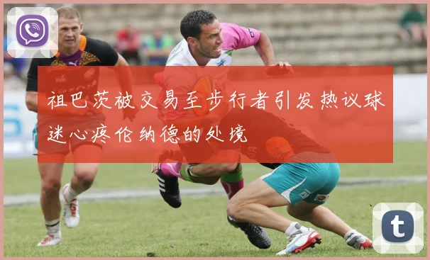 祖巴茨被交易至步行者引发热议球迷心疼伦纳德的处境
