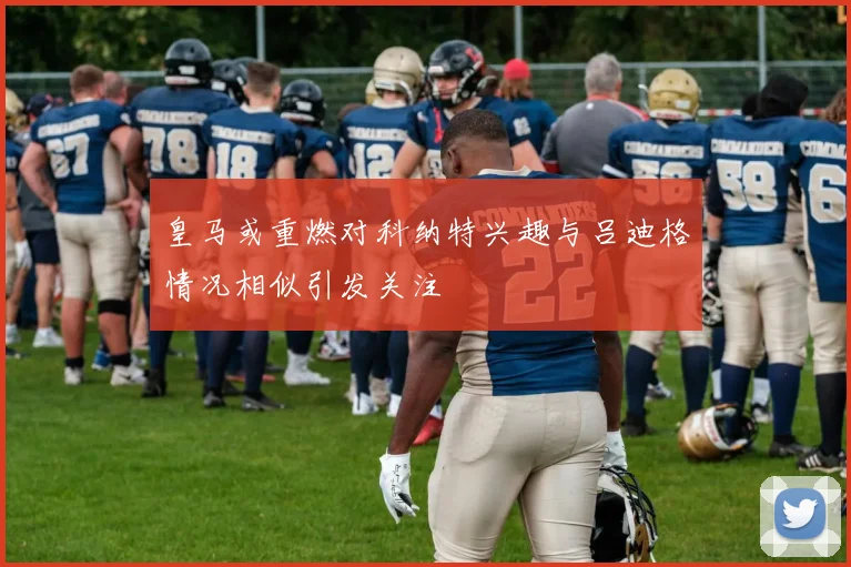 皇马或重燃对科纳特兴趣与吕迪格情况相似引发关注