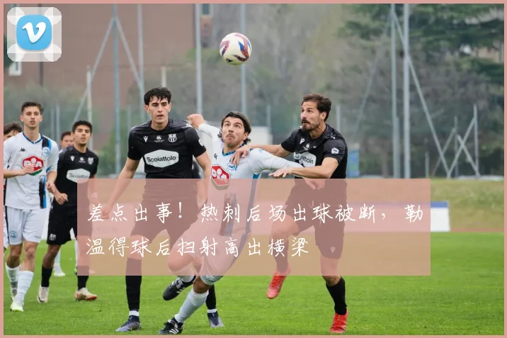 差点出事！热刺后场出球被断，勒温得球后扫射高出横梁