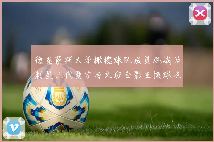 德克萨斯大学橄榄球队成员观战马刺星三代曼宁与文班合影互换球衣精彩瞬间