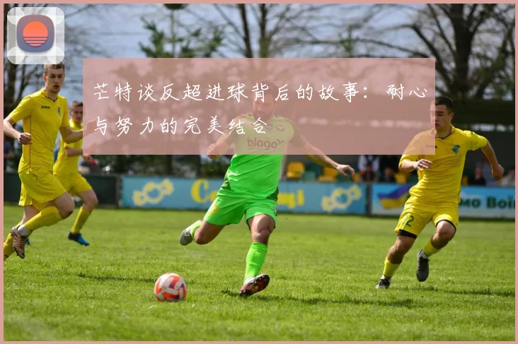芒特谈反超进球背后的故事：耐心与努力的完美结合