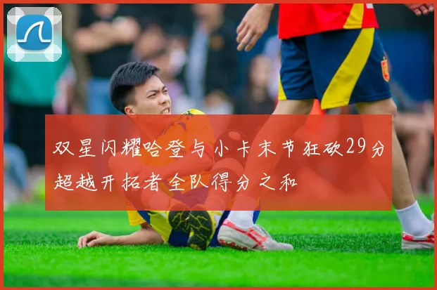 双星闪耀哈登与小卡末节狂砍29分超越开拓者全队得分之和