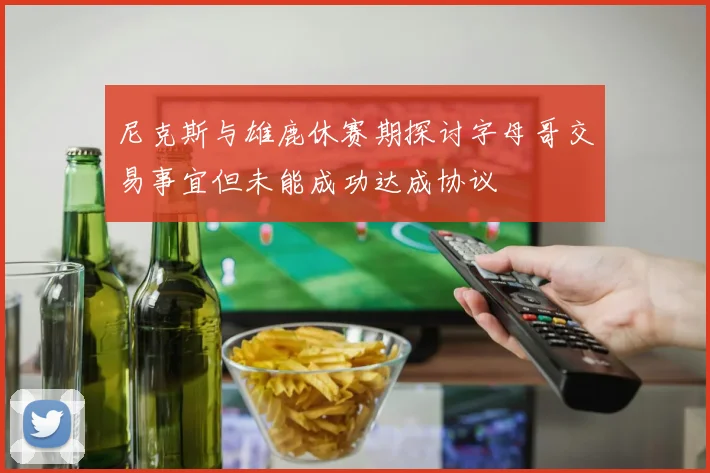 尼克斯与雄鹿休赛期探讨字母哥交易事宜但未能成功达成协议