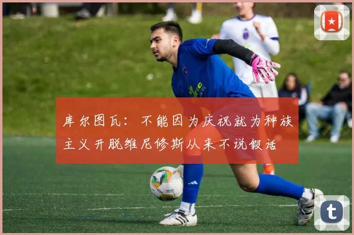 库尔图瓦：不能因为庆祝就为种族主义开脱维尼修斯从来不说假话