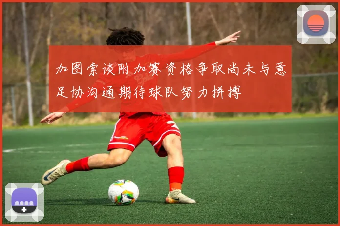 加图索谈附加赛资格争取尚未与意足协沟通期待球队努力拼搏