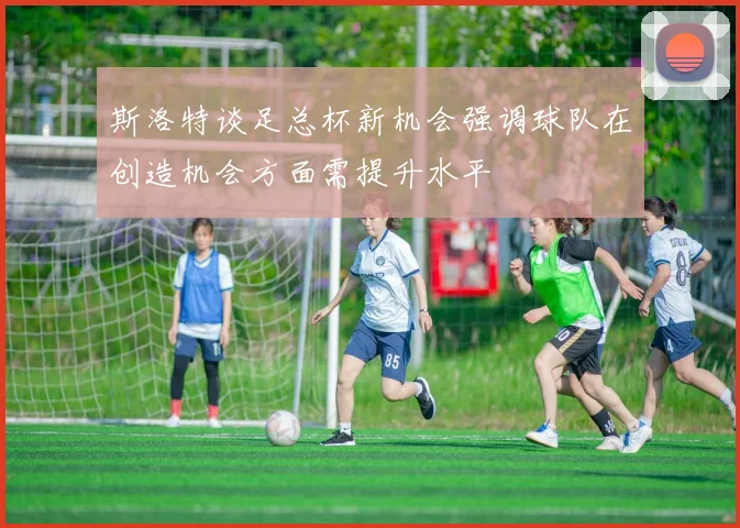 斯洛特谈足总杯新机会强调球队在创造机会方面需提升水平