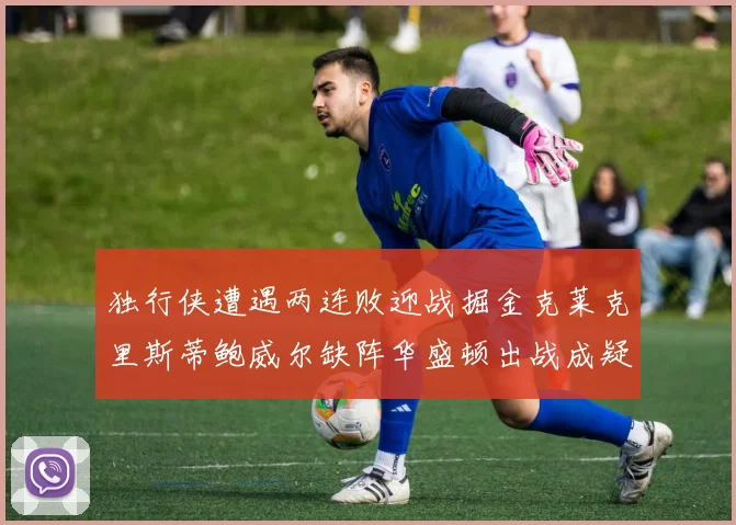 独行侠遭遇两连败迎战掘金克莱克里斯蒂鲍威尔缺阵华盛顿出战成疑
