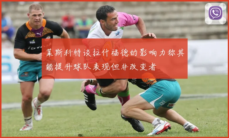 莱斯科特谈拉什福德的影响力称其能提升球队表现但非改变者