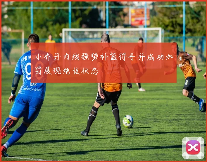 小乔丹内线强势补篮得手并成功加罚展现绝佳状态
