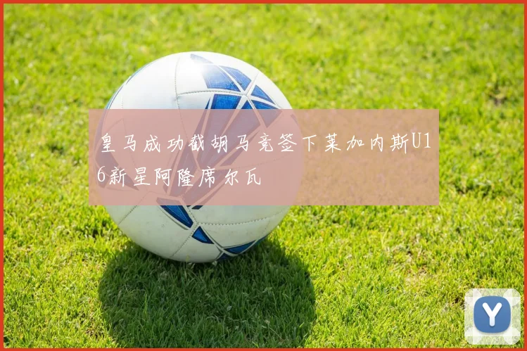 皇马成功截胡马竞签下莱加内斯U16新星阿隆席尔瓦