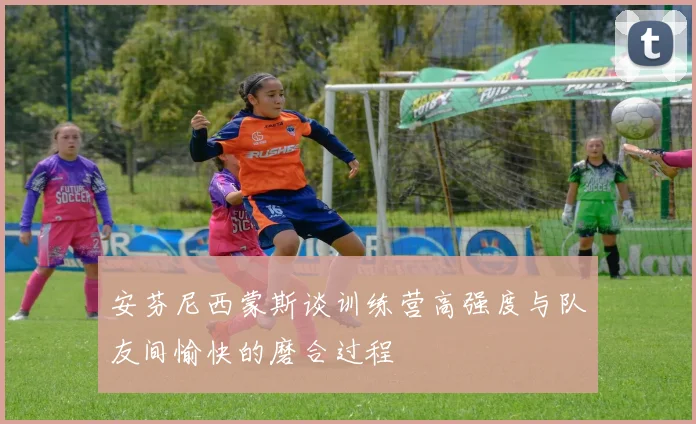 安芬尼西蒙斯谈训练营高强度与队友间愉快的磨合过程